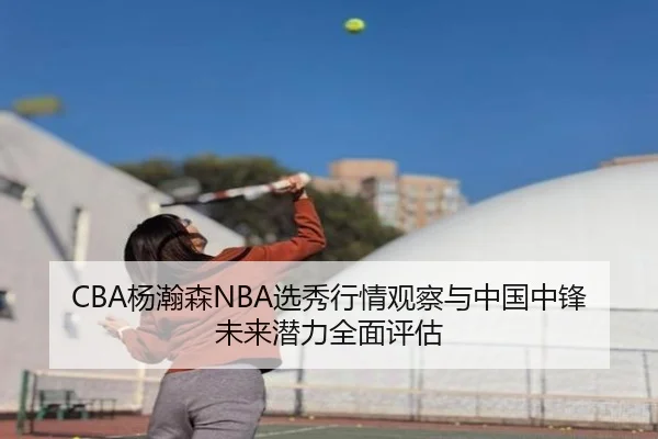 CBA杨瀚森NBA选秀行情观察与中国中锋未来潜力全面评估