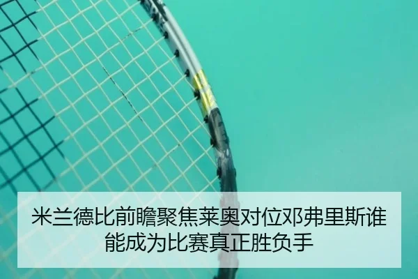 米兰德比前瞻聚焦莱奥对位邓弗里斯谁能成为比赛真正胜负手