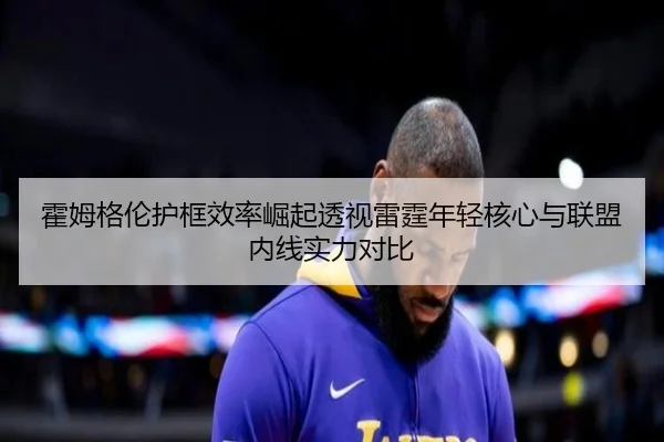 霍姆格伦护框效率崛起透视雷霆年轻核心与联盟内线实力对比