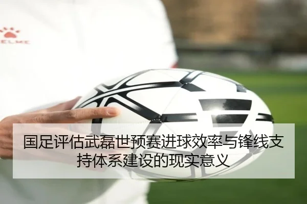 国足评估武磊世预赛进球效率与锋线支持体系建设的现实意义