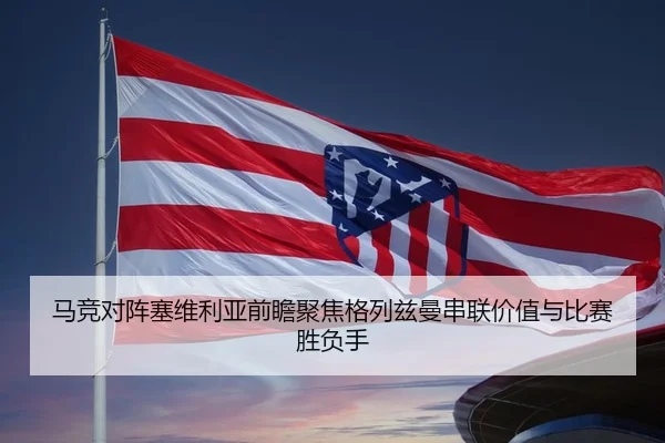 马竞对阵塞维利亚前瞻聚焦格列兹曼串联价值与比赛胜负手